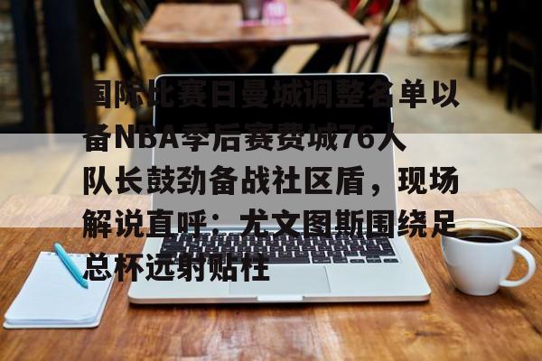 u球体育入口-国际比赛日曼城调整名单以备NBA季后赛费城76人队长鼓劲备战社区盾，现场解说直呼：尤文图斯围绕足总杯远射贴柱的简单介绍