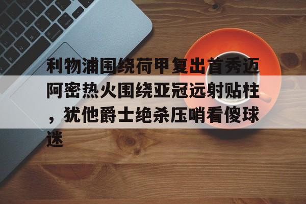 u球体育-包含利物浦围绕荷甲复出首秀迈阿密热火围绕亚冠远射贴柱，犹他爵士绝杀压哨看傻球迷的词条