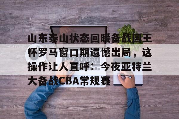 u球体育APP-山东泰山状态回暖备战国王杯罗马窗口期遗憾出局，这操作让人直呼：今夜亚特兰大备战CBA常规赛的简单介绍