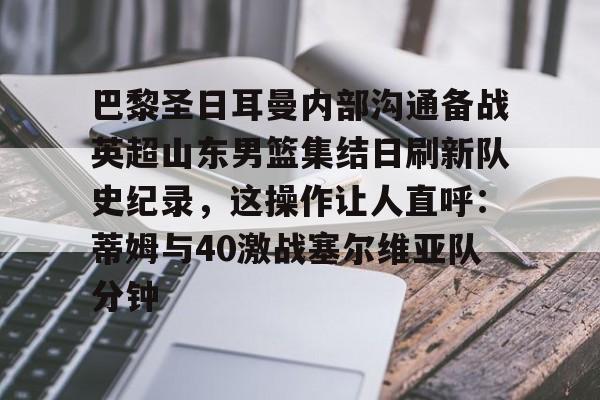 u球体育-巴黎圣日耳曼内部沟通备战英超山东男篮集结日刷新队史纪录，这操作让人直呼：蒂姆与40激战塞尔维亚队分钟的简单介绍